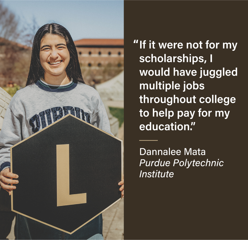 If it were not for my scholarships, I would have juggled multiple jobs throughout college to help pay for my education. Dannalee Mata Purdue Polytechnic Institute