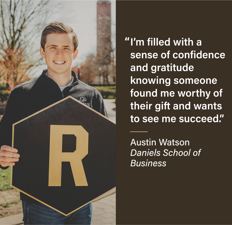I'm filled with a sense of confidence and gratitude knowing someone found me worthy of their gift and wants to see me succeed. Austin Watson Daniels School of Business