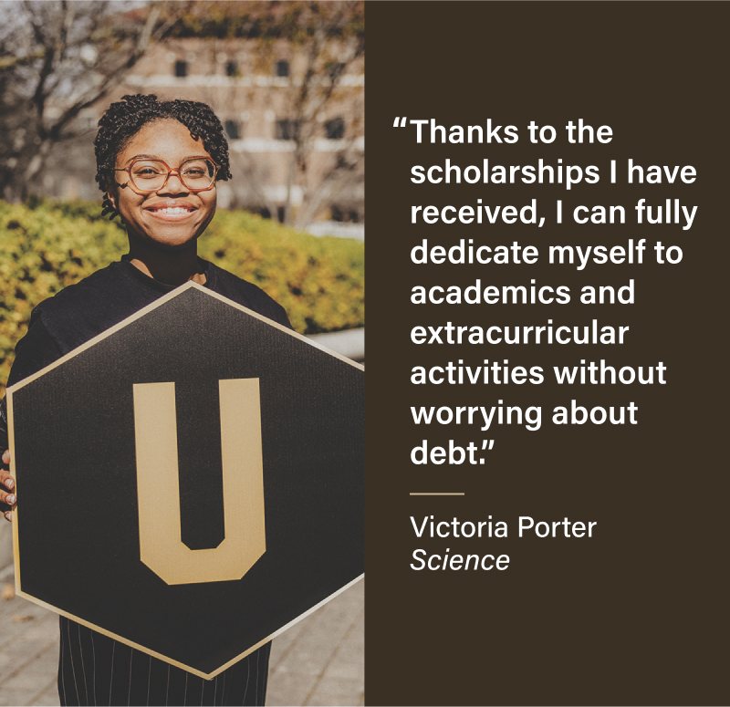 Thanks to the scholarships I have received, I can fully dedicate myself to academics and extracurricular activities without worrying about debt. Victoria Porter Science
