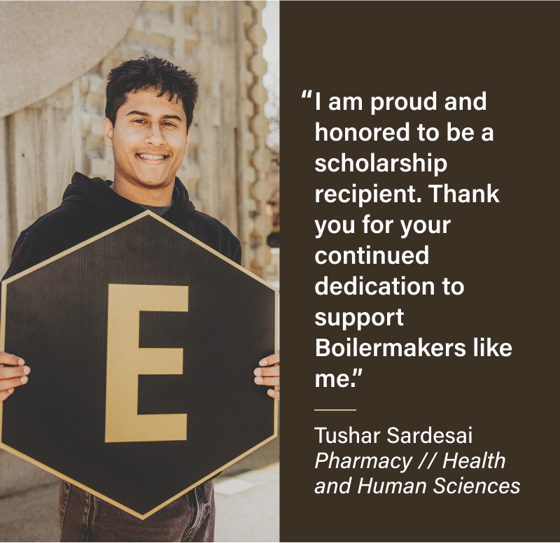 I am proud and honored to be a scholarship recipient. Thank you for your continued dedication to support Boilermakers like me. Tushar Sardesai Pharmacy // Health and Human Sciences